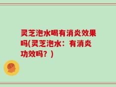灵芝泡水喝有消炎效果吗(灵芝泡水：有消炎功效吗？)