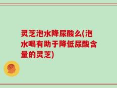 灵芝泡水降尿酸么(泡水喝有助于降低尿酸含量的灵芝)