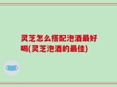 灵芝怎么搭配泡酒最好喝(灵芝泡酒的最佳)