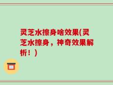 灵芝水擦身啥效果(灵芝水擦身，神奇效果解析！)