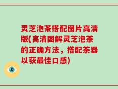 灵芝泡茶搭配图片高清版(高清图解灵芝泡茶的正确方法，搭配茶器以获最佳口感)
