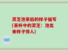 灵芝泡茶后的样子描写(茶杯中的灵芝：泡出来样子惊人)