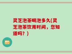灵芝泡茶喝泡多久(灵芝泡茶饮用时间，您知道吗？)