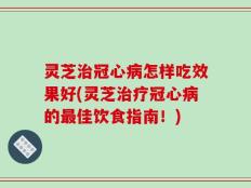 灵芝治冠心病怎样吃效果好(灵芝治疗冠心病的最佳饮食指南！)