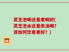 灵芝泡喝还是煮喝好(灵芝泡水还是煎汤喝？该如何饮用更好？)