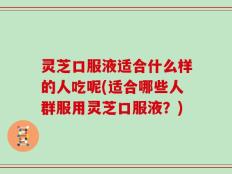 灵芝口服液适合什么样的人吃呢(适合哪些人群服用灵芝口服液？)