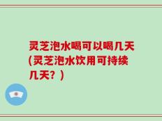 灵芝泡水喝可以喝几天(灵芝泡水饮用可持续几天？)