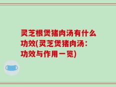 灵芝根煲猪肉汤有什么功效(灵芝煲猪肉汤：功效与作用一览)