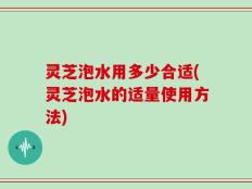 灵芝泡水用多少合适(灵芝泡水的适量使用方法)