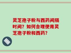 灵芝孢子粉与西药间隔时间？如何合理使用灵芝孢子粉和西药？