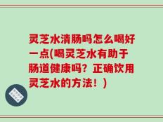 灵芝水清肠吗怎么喝好一点(喝灵芝水有助于肠道健康吗？正确饮用灵芝水的方法！)