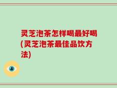 灵芝泡茶怎样喝最好喝(灵芝泡茶最佳品饮方法)