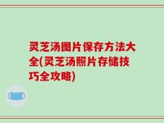 灵芝汤图片保存方法大全(灵芝汤照片存储技巧全攻略)