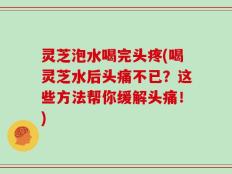 灵芝泡水喝完头疼(喝灵芝水后头痛不已？这些方法帮你缓解头痛！)