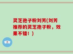 灵芝孢子粉刘芳(刘芳推荐的灵芝孢子粉，效果不错！)