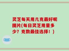 灵芝每天用几克最好呢图片(每日灵芝用量多少？克数最佳选择！)