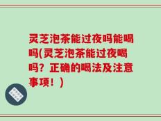 灵芝泡茶能过夜吗能喝吗(灵芝泡茶能过夜喝吗？正确的喝法及注意事项！)