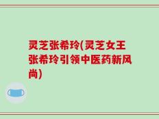 灵芝张希玲(灵芝女王张希玲引领中医药新风尚)