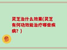 灵芝治什么效果(灵芝有何功效能治疗哪些疾病？)
