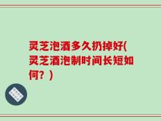 灵芝泡酒多久扔掉好(灵芝酒泡制时间长短如何？)