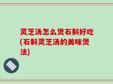 灵芝汤怎么煲石斛好吃(石斛灵芝汤的美味煲法)