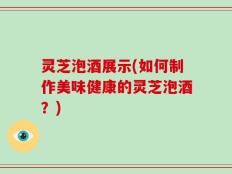 灵芝泡酒展示(如何制作美味健康的灵芝泡酒？)
