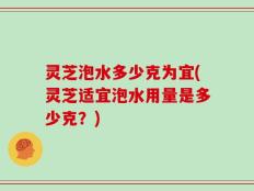 灵芝泡水多少克为宜(灵芝适宜泡水用量是多少克？)