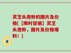 灵芝头孢粉的图片及价格(【限时促销】灵芝头孢粉，图片及价格爆料！)