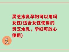 灵芝水乳孕妇可以用吗女性(适合女性使用的灵芝水乳，孕妇可放心使用)
