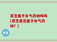 灵芝属于补气药材吗吗(灵芝是否属于补气药材？)