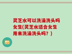 灵芝水可以洗澡洗头吗女生(灵芝水适合女生用来洗澡洗头吗？)