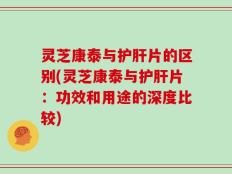 灵芝康泰与护肝片的区别(灵芝康泰与护肝片：功效和用途的深度比较)