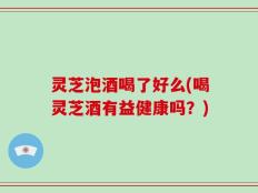 灵芝泡酒喝了好么(喝灵芝酒有益健康吗？)