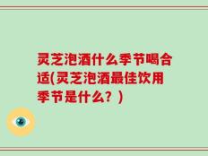 灵芝泡酒什么季节喝合适(灵芝泡酒最佳饮用季节是什么？)