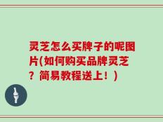 灵芝怎么买牌子的呢图片(如何购买品牌灵芝？简易教程送上！)
