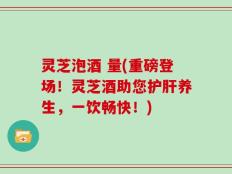 灵芝泡酒 量(重磅登场！灵芝酒助您护肝养生，一饮畅快！)