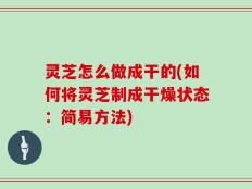 灵芝怎么做成干的(如何将灵芝制成干燥状态：简易方法)