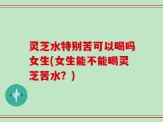 灵芝水特别苦可以喝吗女生(女生能不能喝灵芝苦水？)