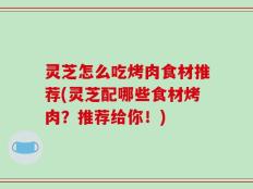 灵芝怎么吃烤肉食材推荐(灵芝配哪些食材烤肉？推荐给你！)