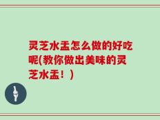 灵芝水盂怎么做的好吃呢(教你做出美味的灵芝水盂！)