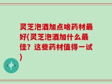 灵芝泡酒加点啥药材最好(灵芝泡酒加什么最佳？这些药材值得一试)