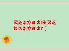 灵芝治疗肾炎吗(灵芝能否治疗肾炎？)