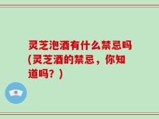 灵芝泡酒有什么禁忌吗(灵芝酒的禁忌，你知道吗？)