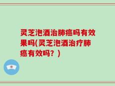灵芝泡酒治肺癌吗有效果吗(灵芝泡酒治疗肺癌有效吗？)