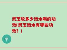 灵芝放多少泡水喝的功效(灵芝泡水有哪些功效？)