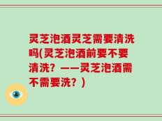 灵芝泡酒灵芝需要清洗吗(灵芝泡酒前要不要清洗？——灵芝泡酒需不需要洗？)