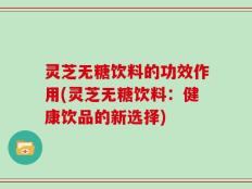 灵芝无糖饮料的功效作用(灵芝无糖饮料：健康饮品的新选择)