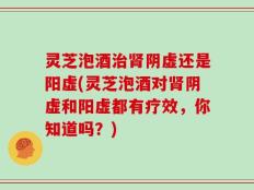 灵芝泡酒治肾阴虚还是阳虚(灵芝泡酒对肾阴虚和阳虚都有疗效，你知道吗？)