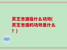 灵芝泡酒指什么功效(灵芝泡酒的功效是什么？)