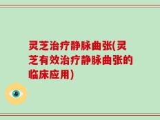 灵芝治疗静脉曲张(灵芝有效治疗静脉曲张的临床应用)